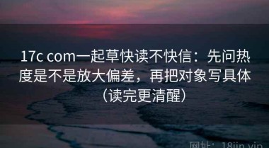 17c com一起草快读不快信：先问热度是不是放大偏差，再把对象写具体（读完更清醒）