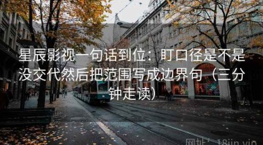 星辰影视一句话到位：盯口径是不是没交代然后把范围写成边界句（三分钟走读）
