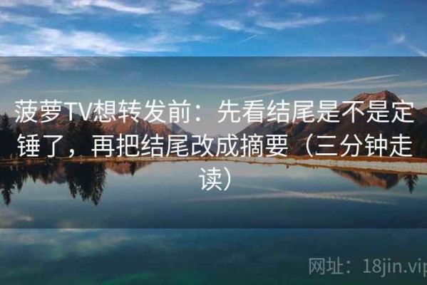 菠萝TV想转发前：先看结尾是不是定锤了，再把结尾改成摘要（三分钟走读）