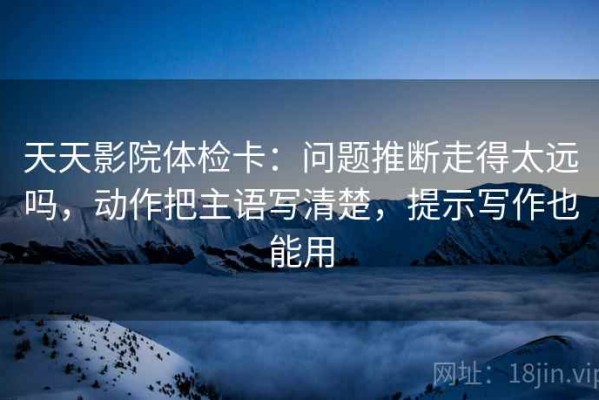 天天影院体检卡：问题推断走得太远吗，动作把主语写清楚，提示写作也能用