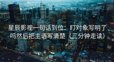 星辰影视一句话到位：盯对象写明了吗然后把主语写清楚（三分钟走读）