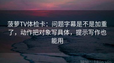菠萝TV体检卡：问题字幕是不是加重了，动作把对象写具体，提示写作也能用