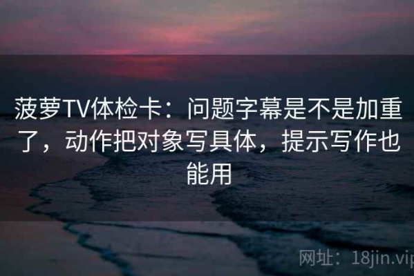 菠萝TV体检卡：问题字幕是不是加重了，动作把对象写具体，提示写作也能用