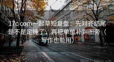 17c com一起草短复盘：先对齐结尾是不是定锤了，再把单位补到图旁（写作也能用）