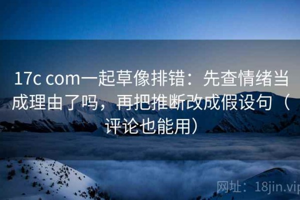 17c com一起草像排错：先查情绪当成理由了吗，再把推断改成假设句（评论也能用）