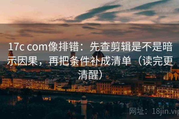 17c com像排错：先查剪辑是不是暗示因果，再把条件补成清单（读完更清醒）