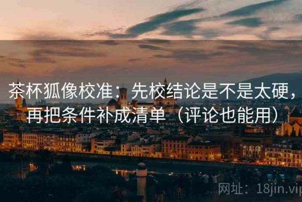 茶杯狐像校准：先校结论是不是太硬，再把条件补成清单（评论也能用）