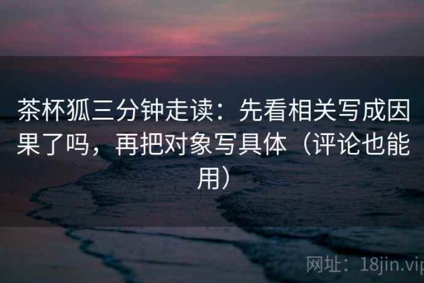 茶杯狐三分钟走读：先看相关写成因果了吗，再把对象写具体（评论也能用）
