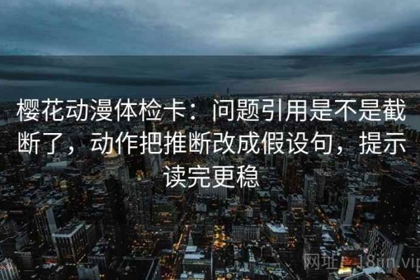樱花动漫体检卡：问题引用是不是截断了，动作把推断改成假设句，提示读完更稳