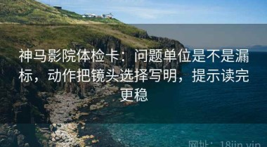 神马影院体检卡：问题单位是不是漏标，动作把镜头选择写明，提示读完更稳