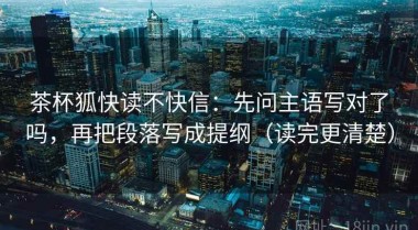 茶杯狐快读不快信：先问主语写对了吗，再把段落写成提纲（读完更清楚）