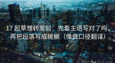 17 起草想转发前：先看主语写对了吗，再把段落写成提纲（像做口径翻译）