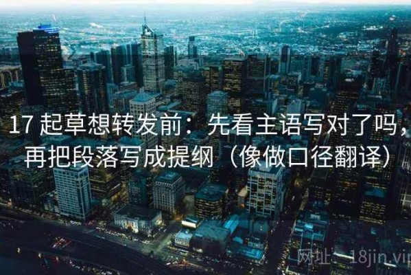 17 起草想转发前：先看主语写对了吗，再把段落写成提纲（像做口径翻译）