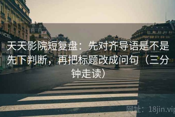 天天影院短复盘：先对齐导语是不是先下判断，再把标题改成问句（三分钟走读）