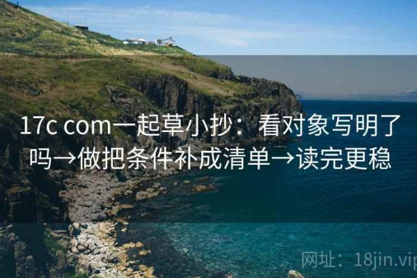 17c com一起草小抄：看对象写明了吗→做把条件补成清单→读完更稳