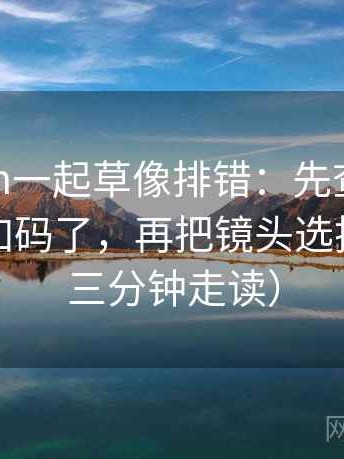 17c com一起草像排错：先查转发语是不是加码了，再把镜头选择写明（三分钟走读）