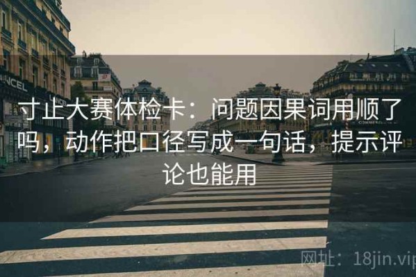 寸止大赛体检卡：问题因果词用顺了吗，动作把口径写成一句话，提示评论也能用