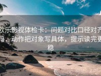 欧乐影视体检卡：问题对比口径对齐吗，动作把对象写具体，提示读完更稳