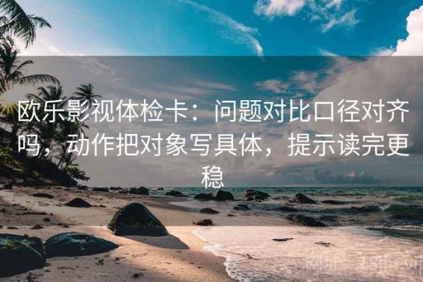 欧乐影视体检卡：问题对比口径对齐吗，动作把对象写具体，提示读完更稳