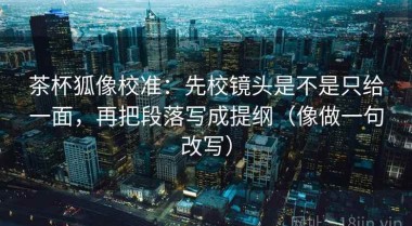 茶杯狐像校准：先校镜头是不是只给一面，再把段落写成提纲（像做一句改写）