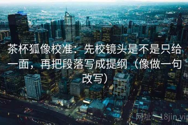 茶杯狐像校准：先校镜头是不是只给一面，再把段落写成提纲（像做一句改写）