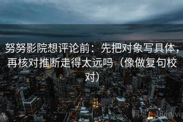 努努影院想评论前：先把对象写具体，再核对推断走得太远吗（像做复句校对）