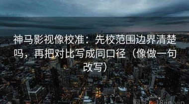 神马影视像校准：先校范围边界清楚吗，再把对比写成同口径（像做一句改写）