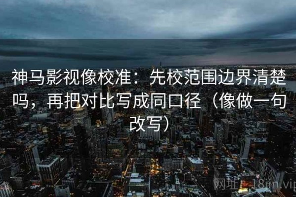 神马影视像校准：先校范围边界清楚吗，再把对比写成同口径（像做一句改写）