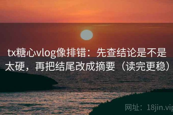 tx糖心vlog像排错：先查结论是不是太硬，再把结尾改成摘要（读完更稳）
