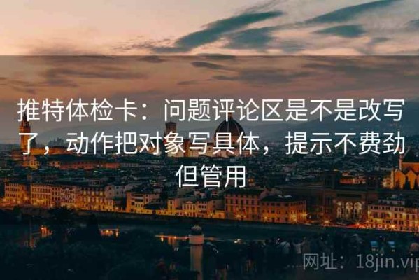推特体检卡：问题评论区是不是改写了，动作把对象写具体，提示不费劲但管用