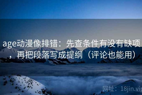 age动漫像排错：先查条件有没有缺项，再把段落写成提纲（评论也能用）