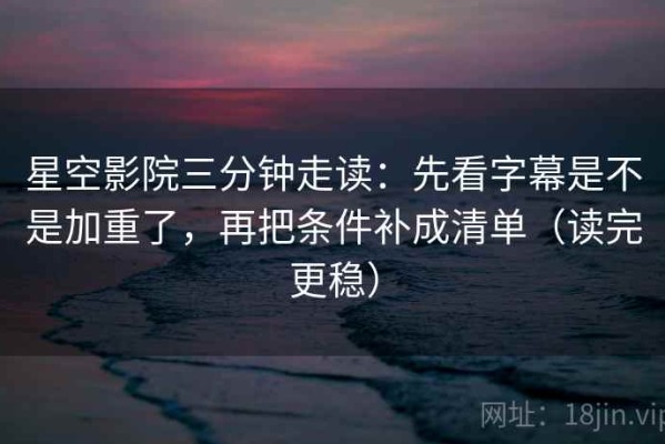 星空影院三分钟走读：先看字幕是不是加重了，再把条件补成清单（读完更稳）