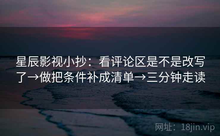 星辰影视小抄：看评论区是不是改写了→做把条件补成清单→三分钟走读