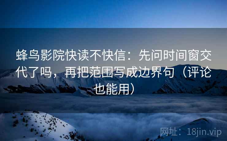 蜂鸟影院快读不快信：先问时间窗交代了吗，再把范围写成边界句（评论也能用）
