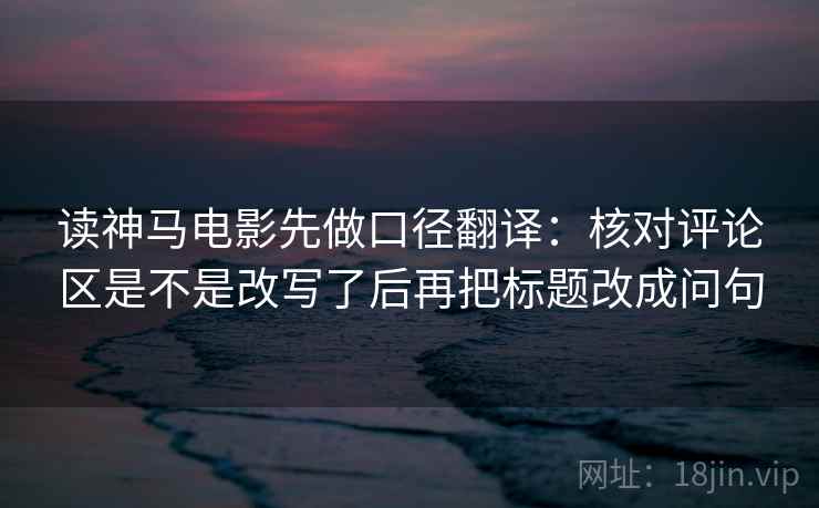 读神马电影先做口径翻译:核对评论区是不是改写了后再把标题改成问句 读神马电影先做口径翻译:核对评论区是不是改写了后再把标题改成问句
