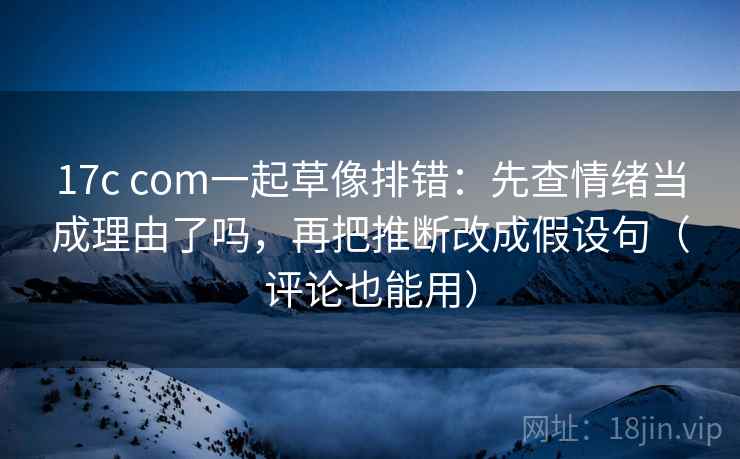 17c com一起草像排错：先查情绪当成理由了吗，再把推断改成假设句（评论也能用）
