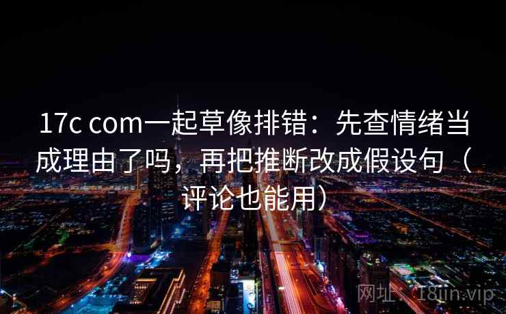 17c com一起草像排错：先查情绪当成理由了吗，再把推断改成假设句（评论也能用）