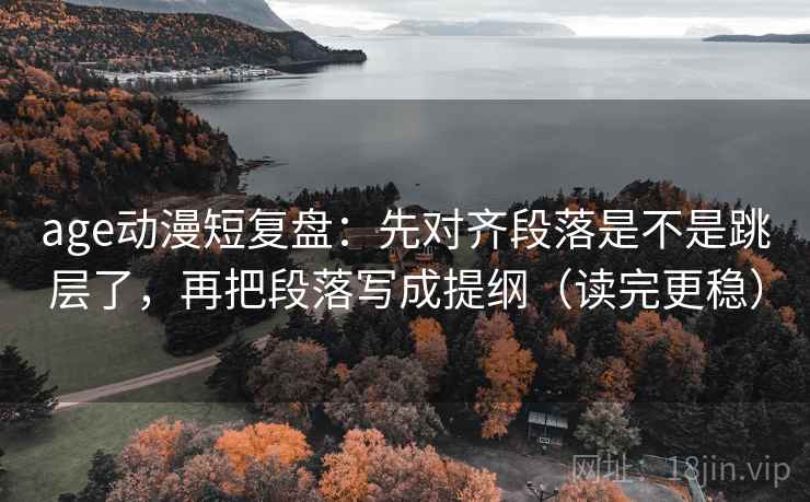 age动漫短复盘：先对齐段落是不是跳层了，再把段落写成提纲（读完更稳）