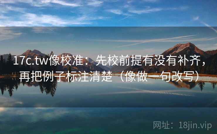 17c.tw像校准：先校前提有没有补齐，再把例子标注清楚（像做一句改写）