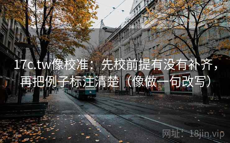 17c.tw像校准：先校前提有没有补齐，再把例子标注清楚（像做一句改写）