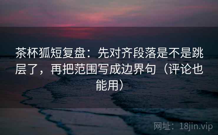 茶杯狐短复盘：先对齐段落是不是跳层了，再把范围写成边界句（评论也能用）