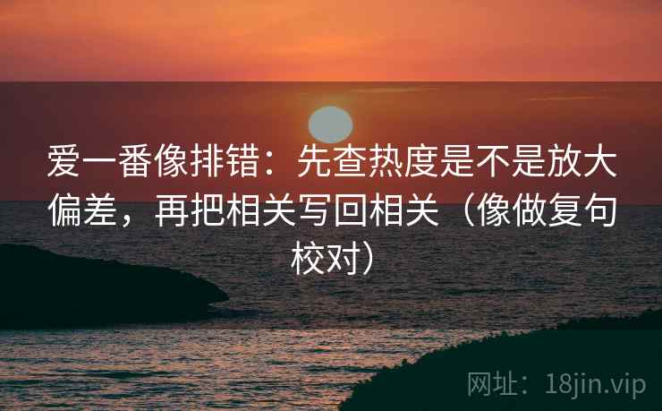 爱一番像排错:先查热度是不是放大偏差,再把相关写回相关(像做复句校对) 爱一番像排错:先查热度是不是放大偏差,再把相关写回相关(像做复句校对)