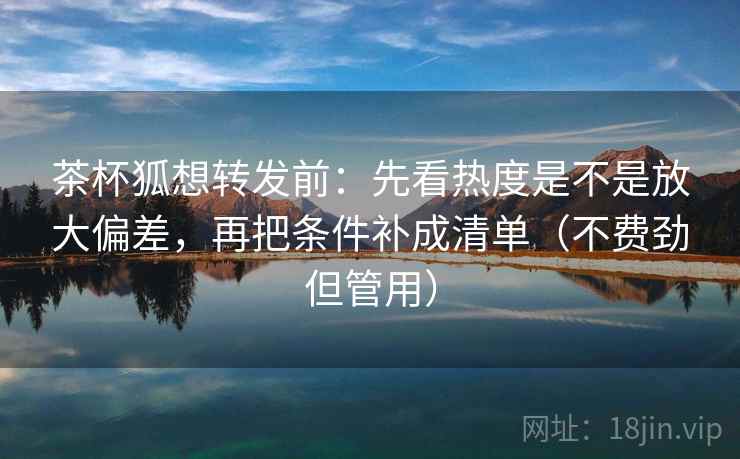 茶杯狐想转发前:先看热度是不是放大偏差,再把条件补成清单(不费劲但管用) 茶杯狐想转发前:先看热度是不是放大偏差,再把条件补成清单(不费劲但管用)