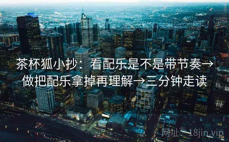 茶杯狐小抄：看配乐是不是带节奏→做把配乐拿掉再理解→三分钟走读