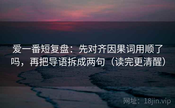 爱一番短复盘:先对齐因果词用顺了吗,再把导语拆成两句(读完更清醒) 爱一番短复盘:先对齐因果词用顺了吗,再把导语拆成两句(读完更清醒)