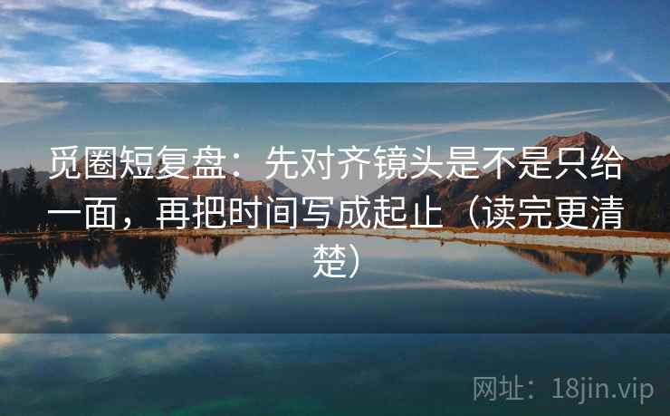 觅圈短复盘:先对齐镜头是不是只给一面,再把时间写成起止(读完更清楚) 觅圈短复盘:先对齐镜头是不是只给一面,再把时间写成起止(读完更清楚)