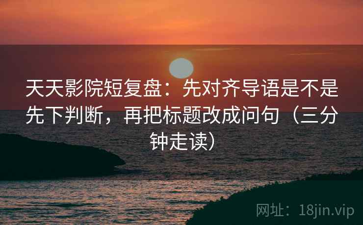 天天影院短复盘:先对齐导语是不是先下判断,再把标题改成问句(三分钟走读) 天天影院短复盘:先对齐导语是不是先下判断,再把标题改成问句(三分钟走读)