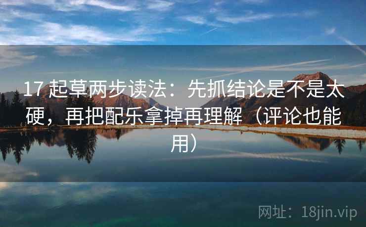17 起草两步读法：先抓结论是不是太硬，再把配乐拿掉再理解（评论也能用）