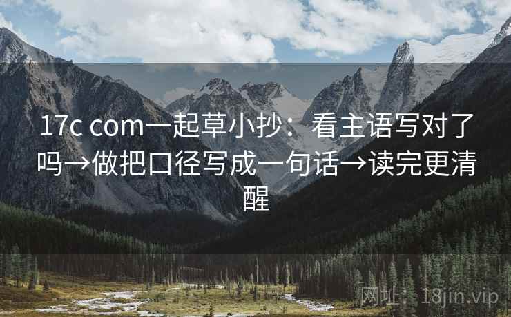 17c com一起草小抄：看主语写对了吗→做把口径写成一句话→读完更清醒