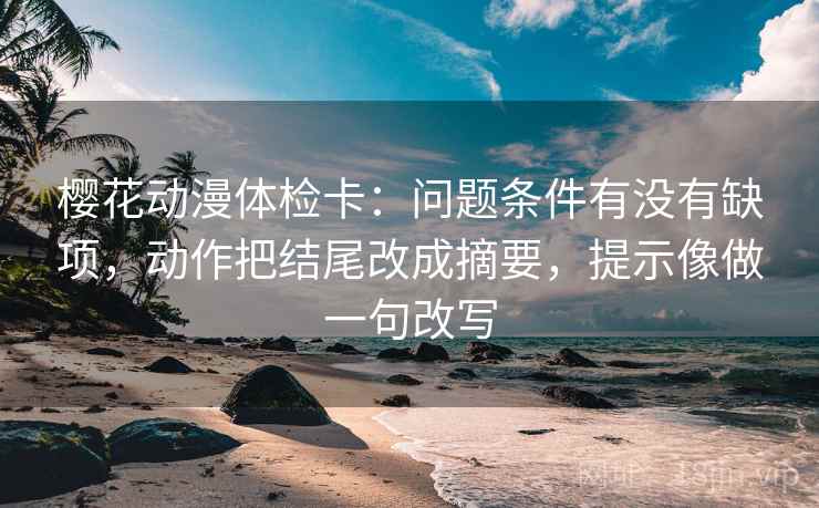 樱花动漫体检卡：问题条件有没有缺项，动作把结尾改成摘要，提示像做一句改写